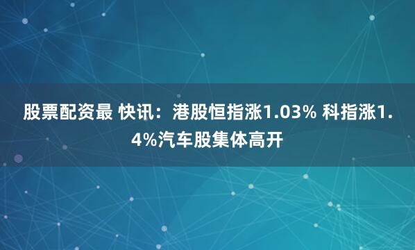 股票配资最 快讯：港股恒指涨1.03% 科指涨1.4%汽车股集体高开