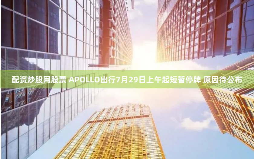 配资炒股网股票 APOLLO出行7月29日上午起短暂停牌 原因待公布