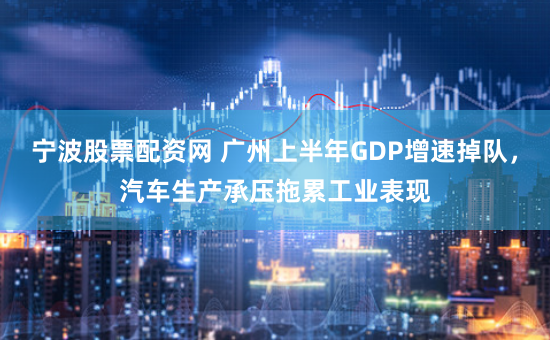 宁波股票配资网 广州上半年GDP增速掉队，汽车生产承压拖累工业表现