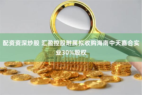 配资资深炒股 汇盈控股附属拟收购海南中天嘉合实业30%股权