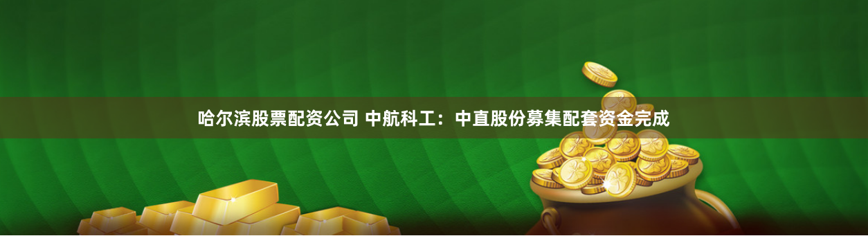 哈尔滨股票配资公司 中航科工：中直股份募集配套资金完成