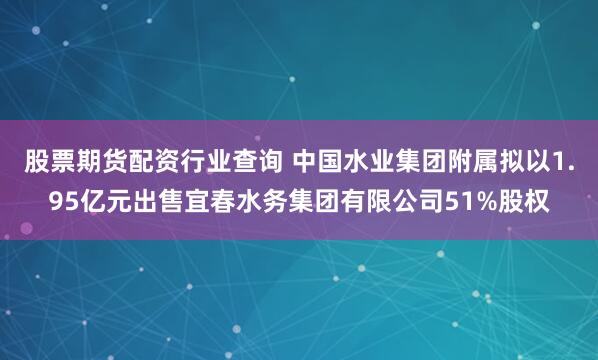 股票期货配资行业查询 中国水业集团附属拟以1.95亿元出售宜春水务集团有限公司51%股权