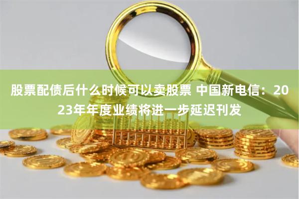 股票配债后什么时候可以卖股票 中国新电信：2023年年度业绩将进一步延迟刊发
