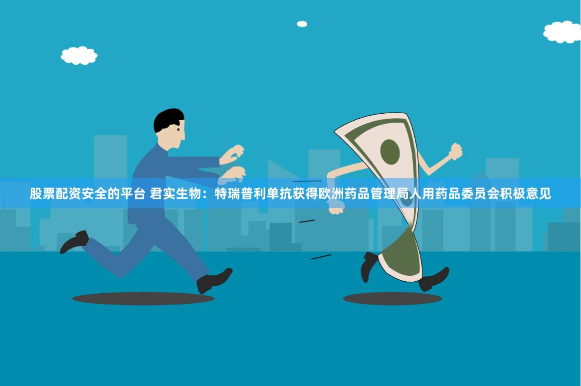 股票配资安全的平台 君实生物：特瑞普利单抗获得欧洲药品管理局人用药品委员会积极意见