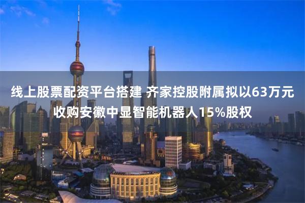 线上股票配资平台搭建 齐家控股附属拟以63万元收购安徽中显智能机器人15%股权