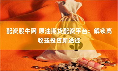 配资股牛网 原油期货配资平台：解锁高收益投资新途径