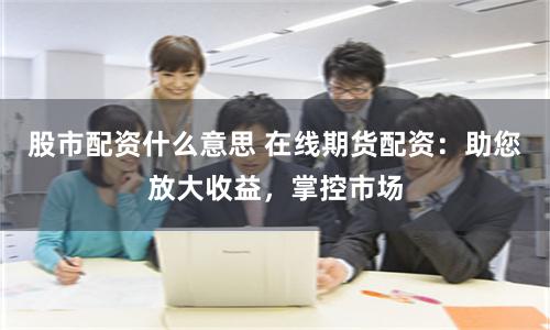 股市配资什么意思 在线期货配资:助您放大收益,掌控市场