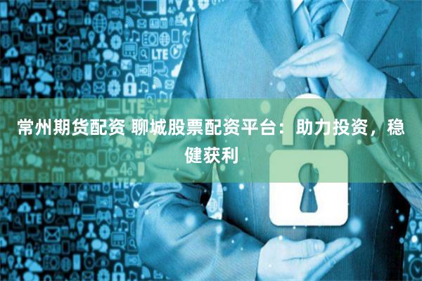 常州期货配资 聊城股票配资平台：助力投资，稳健获利