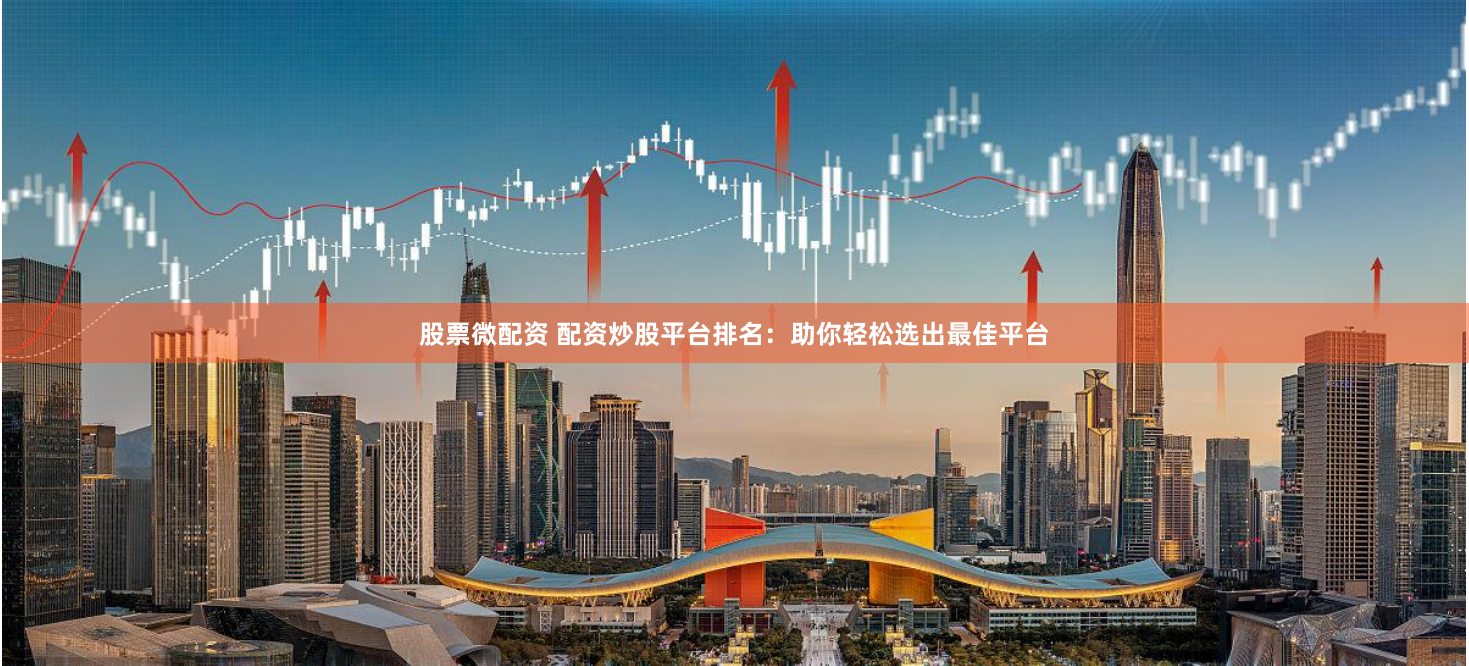 股票微配资 配资炒股平台排名：助你轻松选出最佳平台
