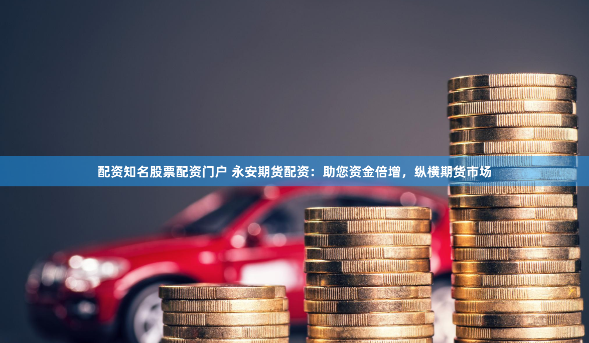 配资知名股票配资门户 永安期货配资：助您资金倍增，纵横期货市场