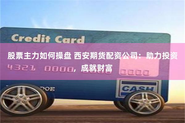 股票主力如何操盘 西安期货配资公司：助力投资，成就财富