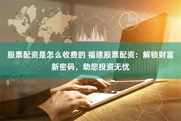 股票配资是怎么收费的 福建股票配资：解锁财富新密码，助您投资无忧
