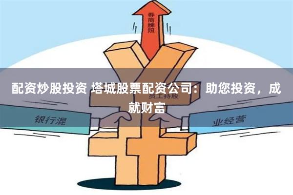配资炒股投资 塔城股票配资公司：助您投资，成就财富