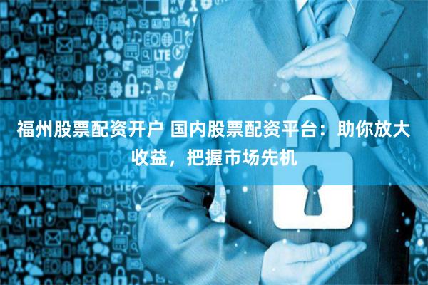 福州股票配资开户 国内股票配资平台：助你放大收益，把握市场先机