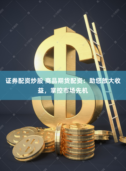 证券配资炒股 商品期货配资：助您放大收益，掌控市场先机