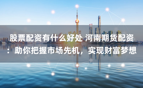 股票配资有什么好处 河南期货配资：助你把握市场先机，实现财富梦想