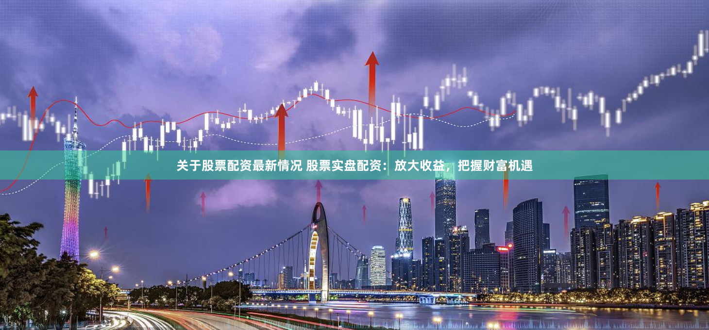 关于股票配资最新情况 股票实盘配资：放大收益，把握财富机遇