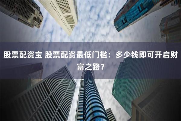 股票配资宝 股票配资最低门槛：多少钱即可开启财富之路？