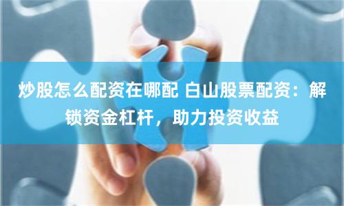 炒股怎么配资在哪配 白山股票配资：解锁资金杠杆，助力投资收益