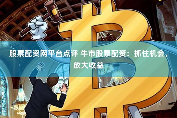 股票配资网平台点评 牛市股票配资：抓住机会，放大收益