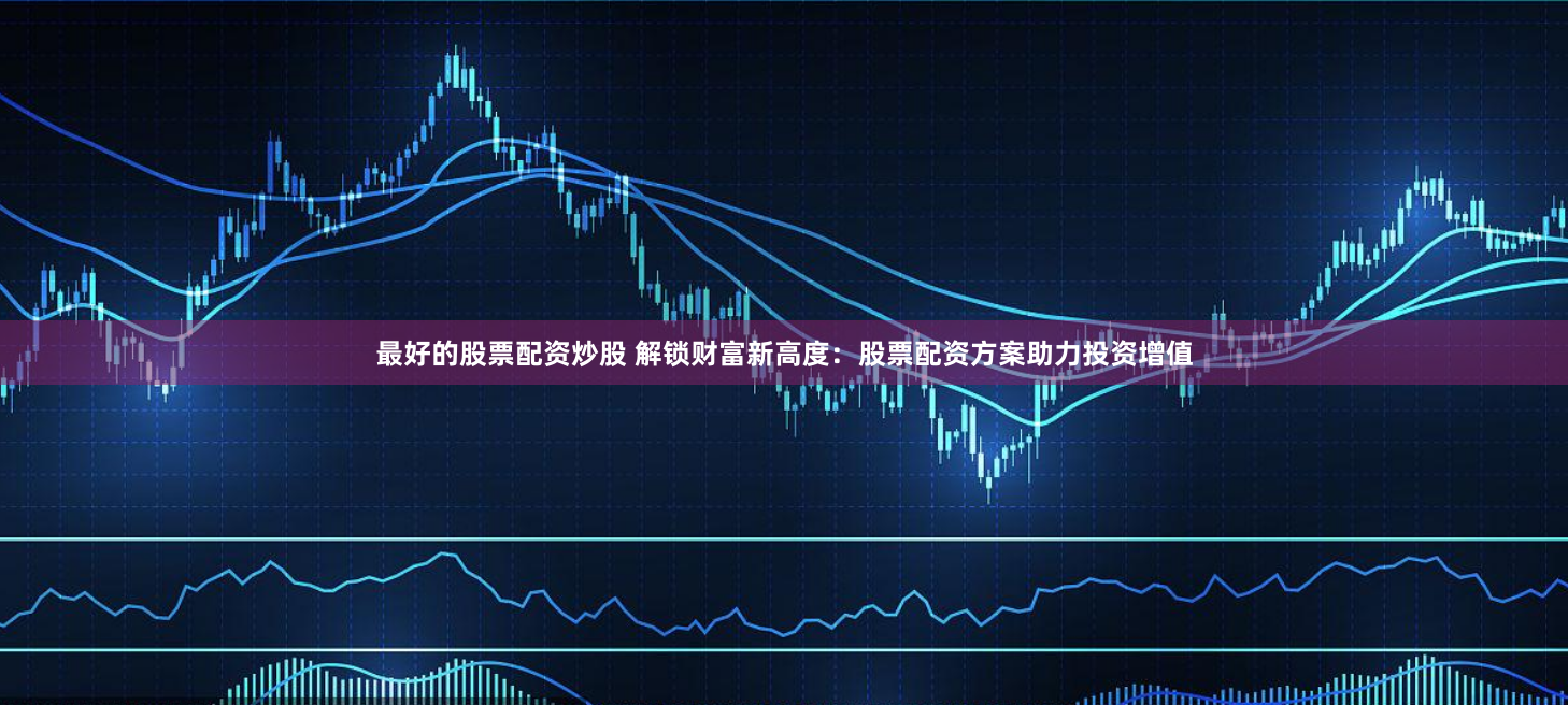 最好的股票配资炒股 解锁财富新高度：股票配资方案助力投资增值