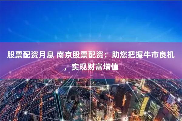 股票配资月息 南京股票配资：助您把握牛市良机，实现财富增值