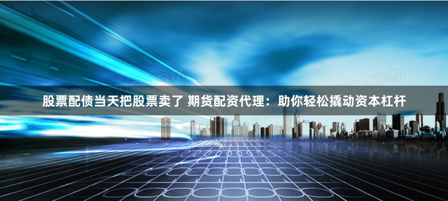 股票配债当天把股票卖了 期货配资代理：助你轻松撬动资本杠杆