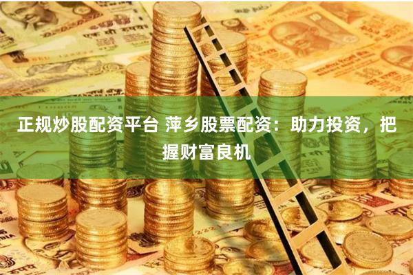 正规炒股配资平台 萍乡股票配资：助力投资，把握财富良机