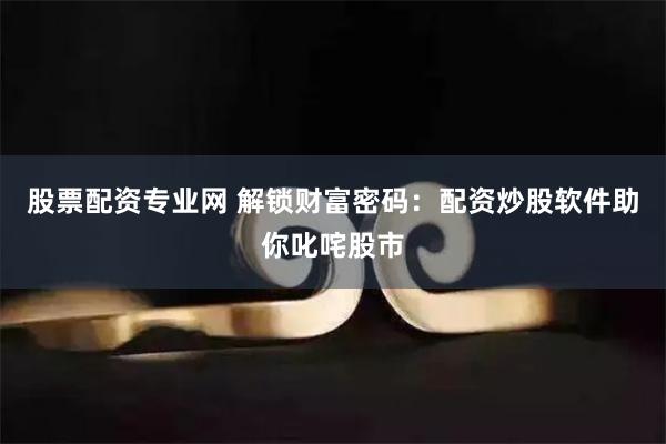 股票配资专业网 解锁财富密码：配资炒股软件助你叱咤股市