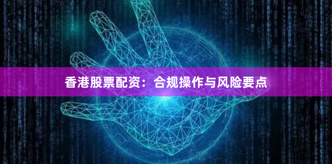 香港股票配资：合规操作与风险要点