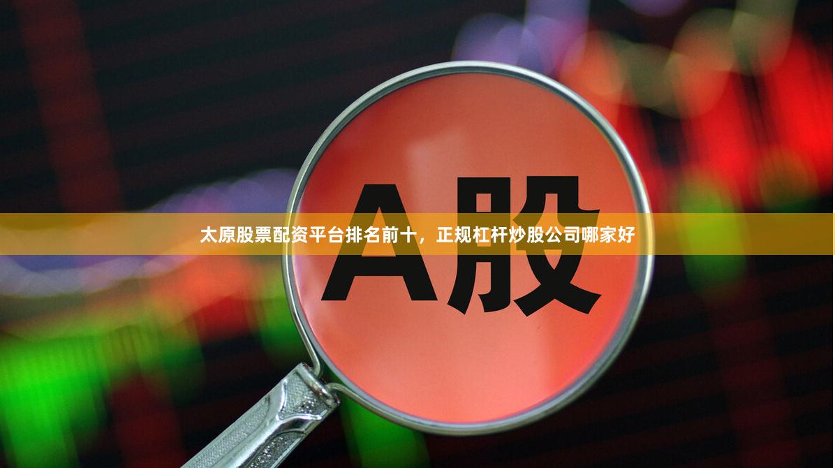 太原股票配资平台排名前十，正规杠杆炒股公司哪家好